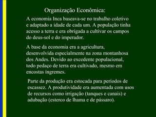 Organização Econômica:
A economia Inca baseava-se no trabalho coletivo
e adaptado a idade de cada um. A população tinha
acesso a terra e era obrigada a cultivar os campos
do deus-sol e do imperador.
A base da economia era a agricultura,
desenvolvida especialmente na zona montanhosa
dos Andes. Devido ao excedente populacional,
todo pedaço de terra era cultivado, mesmo em
encostas íngremes.
Parte da produção era estocada para períodos de
escassez. A produtividade era aumentada com usos
de recursos como irrigação (tanques e canais) e
adubação (esterco de lhama e de pássaro).
 