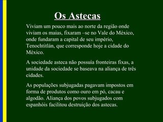 Os AstecasOs Astecas
Viviam um pouco mais ao norte da região onde
viviam os maias, fixaram –se no Vale do México,
onde fundaram a capital de seu império,
Tenochtitlán, que corresponde hoje a cidade do
México.
A sociedade asteca não possuía fronteiras fixas, a
unidade da sociedade se baseava na aliança de três
cidades.
As populações subjugadas pagavam impostos em
forma de produtos como ouro em pó, cacau e
algodão. Aliança dos povos subjugados com
espanhóis facilitou destruição dos astecas.
 