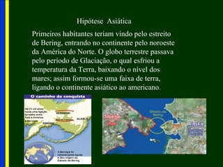 Hipótese Asiática
Primeiros habitantes teriam vindo pelo estreito
de Bering, entrando no continente pelo noroeste
da América do Norte. O globo terrestre passava
pelo período de Glaciação, o qual esfriou a
temperatura da Terra, baixando o nível dos
mares; assim formou-se uma faixa de terra,
ligando o continente asiático ao americano.
 