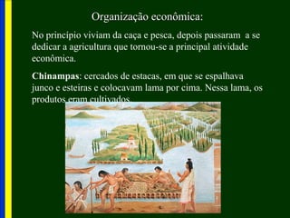 Organização econômicaOrganização econômica:
No princípio viviam da caça e pesca, depois passaram a se
dedicar a agricultura que tornou-se a principal atividade
econômica.
Chinampas: cercados de estacas, em que se espalhava
junco e esteiras e colocavam lama por cima. Nessa lama, os
produtos eram cultivados.
 