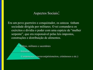 Aspectos SociaisAspectos Sociais:
Era um povo guerreiro e conquistador, os astecas tinham
sociedade dirigida por militares. O rei comandava os
exércitos e dividia o poder com uma espécie de “mulher
serpente”, que era responsável pelas leis impostos,
construções e distribuição de alimentos.
Nobres, militares e sacerdotesNobres, militares e sacerdotes
ArtesãosArtesãos
Camponeses e escravos(prisioneiros, criminosos e etc.)Camponeses e escravos(prisioneiros, criminosos e etc.)
 