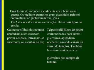 Uma forma de ascender socialmente era a bravura na
guerra. Os melhore guerreiros eram escolhidos pelo rei
como oficiais e ganhavam terras, jóias.
Os Astecas valorizavam a educação. Havia dois tipos de
escola:
Calmecac (filhos dos nobres) Telpochcalli(filhos do povo)
aprendiam a ler, escrever, eram treinados para serem
prever eclipses, formavam-se guerreiros, aprendiam
sacerdotes ou escribas do rei; obedecer, cavando canais ou
varrendo templos. Também
levavam comida para os
guerreiros nos campos de
batalha.
 