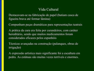 Vida Cultural
Destacavam-se na fabricação de papel (batiam casca deDestacavam-se na fabricação de papel (batiam casca de
figueira brava até formar lâmina)figueira brava até formar lâmina)
Compunham peças dramáticas para representações teatraisCompunham peças dramáticas para representações teatrais
A prática da cura era feita por curandeiros, com caráterA prática da cura era feita por curandeiros, com caráter
hereditário, sendo que muitos medicamentos foramhereditário, sendo que muitos medicamentos foram
considerados eficazes pelos espanhóisconsiderados eficazes pelos espanhóis
Técnicas avançadas na construção (palanques, obras deTécnicas avançadas na construção (palanques, obras de
irrigação)irrigação)
A expressão artística mais significante foi a escultura emA expressão artística mais significante foi a escultura em
pedra. As estátuas são muitas vezes terríveis e enormes.pedra. As estátuas são muitas vezes terríveis e enormes.
 