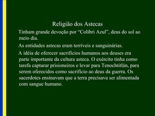 Religião dos Astecas
Tinham grande devoção por “Colibri Azul”, deus do sol ao
meio dia.
As entidades astecas eram terríveis e sanguinárias.
A idéia de oferecer sacrifícios humanos aos deuses era
parte importante da cultura asteca. O exército tinha como
tarefa capturar prisioneiros e levar para Tenochtitlán, para
serem oferecidos como sacrifício ao deus da guerra. Os
sacerdotes ensinavam que a terra precisava ser alimentada
com sangue humano.
 
