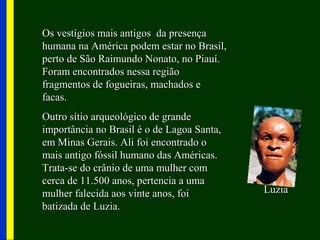 Os vestígios mais antigos da presençaOs vestígios mais antigos da presença
humana na América podem estar no Brasil,humana na América podem estar no Brasil,
perto de São Raimundo Nonato, no Piauí.perto de São Raimundo Nonato, no Piauí.
Foram encontrados nessa regiãoForam encontrados nessa região
fragmentos de fogueiras, machados efragmentos de fogueiras, machados e
facas.facas.
Outro sítio arqueológico de grandeOutro sítio arqueológico de grande
importância no Brasil é o de Lagoa Santa,importância no Brasil é o de Lagoa Santa,
em Minas Gerais. Ali foi encontrado oem Minas Gerais. Ali foi encontrado o
mais antigo fóssil humano das Américas.mais antigo fóssil humano das Américas.
Trata-se do crânio de uma mulher comTrata-se do crânio de uma mulher com
cerca de 11.500 anos, pertencia a umacerca de 11.500 anos, pertencia a uma
mulher falecida aos vinte anos, foimulher falecida aos vinte anos, foi
batizada de Luzia.batizada de Luzia.
LuziaLuzia
 