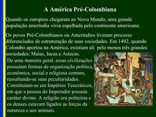 A América Pré-Colombiana
Quando os europeus chegaram ao Novo Mundo, uma grande
população ameríndia vivia espalhada pelo continente americano.
Os povos Pré-Colombianos ou Ameríndios tiveram processo
diferenciados de estruturação de suas sociedades. Em 1492, quando
Colombo aportou na América, existiam ali pelo menos três grandes
sociedades: Maias, Incas e Astecas.
De uma maneira geral, essas civilizaçõesDe uma maneira geral, essas civilizações
possuíam formas de organização política,possuíam formas de organização política,
econômica, social e religiosa comum,econômica, social e religiosa comum,
ressaltando-se suas peculiaridades.ressaltando-se suas peculiaridades.
Constituíam-se em Impérios Teocráticos,Constituíam-se em Impérios Teocráticos,
em que a pessoa do Imperador possuíaem que a pessoa do Imperador possuía
caráter divino. A religião era politeísta ecaráter divino. A religião era politeísta e
os deuses estavam ligados as forças daos deuses estavam ligados as forças da
natureza e aos animais.natureza e aos animais.
 