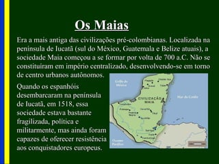 Os MaiasOs Maias
Era a mais antiga das civilizações pré-colombianas. Localizada naEra a mais antiga das civilizações pré-colombianas. Localizada na
península de Iucatã (sul do México, Guatemala e Belize atuais), apenínsula de Iucatã (sul do México, Guatemala e Belize atuais), a
sociedade Maia começou a se formar por volta de 700 a.C. Não sesociedade Maia começou a se formar por volta de 700 a.C. Não se
constituíram em império centralizado, desenvolvendo-se em tornoconstituíram em império centralizado, desenvolvendo-se em torno
de centro urbanos autônomos.de centro urbanos autônomos.
Quando os espanhóisQuando os espanhóis
desembarcaram na penínsuladesembarcaram na península
de Iucatã, em 1518, essade Iucatã, em 1518, essa
sociedade estava bastantesociedade estava bastante
fragilizada, política efragilizada, política e
militarmente, mas ainda forammilitarmente, mas ainda foram
capazes de oferecer resistênciacapazes de oferecer resistência
aos conquistadores europeus.aos conquistadores europeus.
 
