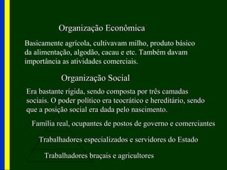 Organização EconômicaOrganização Econômica
Basicamente agrícola, cultivavam milho, produto básico
da alimentação, algodão, cacau e etc. Também davam
importância as atividades comerciais.
Organização SocialOrganização Social
Era bastante rígida, sendo composta por três camadasEra bastante rígida, sendo composta por três camadas
sociais. O poder político era teocrático e hereditário, sendosociais. O poder político era teocrático e hereditário, sendo
que a posição social era dada pelo nascimento.que a posição social era dada pelo nascimento.
Família real, ocupantes de postos de governo e comerciantesFamília real, ocupantes de postos de governo e comerciantes
Trabalhadores especializados e servidores do EstadoTrabalhadores especializados e servidores do Estado
Trabalhadores braçais e agricultoresTrabalhadores braçais e agricultores
 