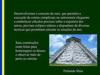Desenvolveram o conceito de zero, que permitia aDesenvolveram o conceito de zero, que permitia a
execução de contas complexas; na astronomia chegaramexecução de contas complexas; na astronomia chegaram
a estabelecer cálculos precisos sobre a trajetória dosa estabelecer cálculos precisos sobre a trajetória dos
astros, previam eclipses solares e dispunham de diversasastros, previam eclipses solares e dispunham de diversas
técnicas que permitiam calcular as estações do ano.técnicas que permitiam calcular as estações do ano.
Pirâmide MaiaPirâmide Maia
Suas construçõesSuas construções
eram feitas paraeram feitas para
homenagear os deuseshomenagear os deuses
e observar mais dee observar mais de
perto as estrelasperto as estrelas
 
