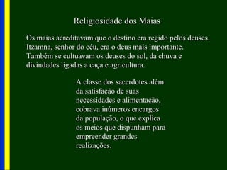 Religiosidade dos MaiasReligiosidade dos Maias
Os maias acreditavam que o destino era regido pelos deuses.Os maias acreditavam que o destino era regido pelos deuses.
Itzamna, senhor do céu, era o deus mais importante.Itzamna, senhor do céu, era o deus mais importante.
Também se cultuavam os deuses do sol, da chuva eTambém se cultuavam os deuses do sol, da chuva e
divindades ligadas a caça e agricultura.divindades ligadas a caça e agricultura.
A classe dos sacerdotes alémA classe dos sacerdotes além
da satisfação de suasda satisfação de suas
necessidades e alimentação,necessidades e alimentação,
cobrava inúmeros encargoscobrava inúmeros encargos
da população, o que explicada população, o que explica
os meios que dispunham paraos meios que dispunham para
empreender grandesempreender grandes
realizações.realizações.
 