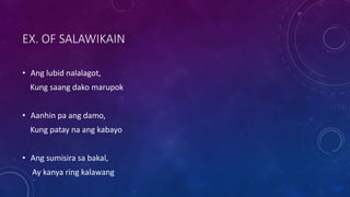 EX. OF SALAWIKAIN
• Ang lubid nalalagot,
Kung saang dako marupok
• Aanhin pa ang damo,
Kung patay na ang kabayo
• Ang sumisira sa bakal,
Ay kanya ring kalawang
 