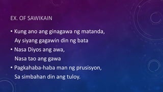 EX. OF SAWIKAIN
• Kung ano ang ginagawa ng matanda,
Ay siyang gagawin din ng bata
• Nasa Diyos ang awa,
Nasa tao ang gawa
• Pagkahaba-haba man ng prusisyon,
Sa simbahan din ang tuloy.
 