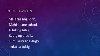 EX. OF SAWIKAIN
• Malakas ang loob,
Mahina ang tuhod.
• Tulak ng bibig,
Kabig ng dibdib.
• Kumukulo ang dugo
• Isulat sa tubig
 