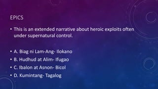 EPICS
• This is an extended narrative about heroic exploits often
under supernatural control.
• A. Biag ni Lam-Ang- Ilokano
• B. Hudhud at Alim- Ifugao
• C. Ibalon at Asnon- Bicol
• D. Kumintang- Tagalog
 