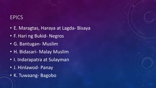 EPICS
• E. Maragtas, Haraya at Lagda- Bisaya
• F. Hari ng Bukid- Negros
• G. Bantugan- Muslim
• H. Bidasari- Malay Muslim
• I. Indarapatra at Sulayman
• J. Hinlawod- Panay
• K. Tuwaang- Bagobo
 