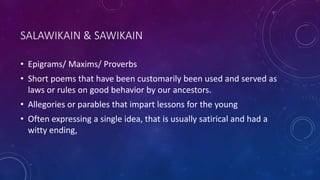 SALAWIKAIN & SAWIKAIN
• Epigrams/ Maxims/ Proverbs
• Short poems that have been customarily been used and served as
laws or rules on good behavior by our ancestors.
• Allegories or parables that impart lessons for the young
• Often expressing a single idea, that is usually satirical and had a
witty ending,
 