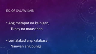 EX. OF SALAWIKAIN
• Ang matapat na kaibigan,
Tunay na maasahan
• Lumalakad ang kalabasa,
Naiiwan ang bunga
 