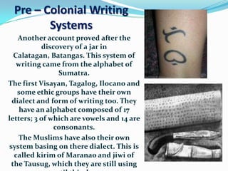 Pre – Colonial Writing
        Systems
   Another account proved after the
           discovery of a jar in
  Calatagan, Batangas. This system of
   writing came from the alphabet of
                Sumatra.
The first Visayan, Tagalog, Ilocano and
   some ethic groups have their own
 dialect and form of writing too. They
    have an alphabet composed of 17
letters; 3 of which are vowels and 14 are
               consonants.
   The Muslims have also their own
system basing on there dialect. This is
  called kirim of Maranao and jiwi of
 the Tausug, which they are still using
 