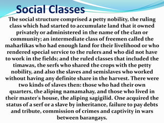 Social Classes
  The social structure comprised a petty nobility, the ruling
  class which had started to accumulate land that it owned
      privately or administered in the name of the clan or
   community; an intermediate class of freemen called the
maharlikas who had enough land for their livelihood or who
 rendered special service to the rulers and who did not have
to work in the fields; and the ruled classes that included the
    timawas, the serfs who shared the crops with the petty
   nobility, and also the slaves and semislaves who worked
without having any definite share in the harvest. There were
       two kinds of slaves then: those who had their own
  quarters, the aliping namamahay, and those who lived in
their master's house, the aliping sagigilid. One acquired the
status of a serf or a slave by inheritance, failure to pay debts
   and tribute, commission of crimes and captivity in wars
                       between barangays.
 