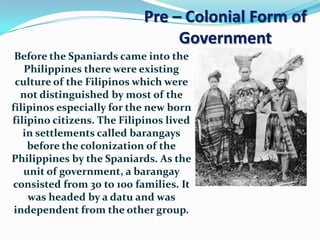 Pre – Colonial Form of
                                Government
 Before the Spaniards came into the
   Philippines there were existing
 culture of the Filipinos which were
  not distinguished by most of the
filipinos especially for the new born
filipino citizens. The Filipinos lived
   in settlements called barangays
    before the colonization of the
Philippines by the Spaniards. As the
   unit of government, a barangay
consisted from 30 to 100 families. It
    was headed by a datu and was
 independent from the other group.
 