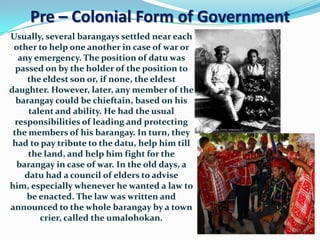 Pre – Colonial Form of Government
Usually, several barangays settled near each
 other to help one another in case of war or
   any emergency. The position of datu was
  passed on by the holder of the position to
     the eldest son or, if none, the eldest
daughter. However, later, any member of the
  barangay could be chieftain, based on his
     talent and ability. He had the usual
  responsibilities of leading and protecting
 the members of his barangay. In turn, they
 had to pay tribute to the datu, help him till
     the land, and help him fight for the
  barangay in case of war. In the old days, a
    datu had a council of elders to advise
him, especially whenever he wanted a law to
     be enacted. The law was written and
announced to the whole barangay by a town
        crier, called the umalohokan.
 
