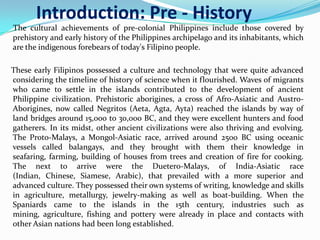 Introduction: Pre - History
The cultural achievements of pre-colonial Philippines include those covered by
prehistory and early history of the Philippines archipelago and its inhabitants, which
are the indigenous forebears of today's Filipino people.

These early Filipinos possessed a culture and technology that were quite advanced
considering the timeline of history of science when it flourished. Waves of migrants
who came to settle in the islands contributed to the development of ancient
Philippine civilization. Prehistoric aborigines, a cross of Afro-Asiatic and Austro-
Aborigines, now called Negritos (Aeta, Agta, Ayta) reached the islands by way of
land bridges around 15,000 to 30,000 BC, and they were excellent hunters and food
gatherers. In its midst, other ancient civilizations were also thriving and evolving.
The Proto-Malays, a Mongol-Asiatic race, arrived around 2500 BC using oceanic
vessels called balangays, and they brought with them their knowledge in
seafaring, farming, building of houses from trees and creation of fire for cooking.
The next to arrive were the Duetero-Malays, of India-Asiatic race
(Indian, Chinese, Siamese, Arabic), that prevailed with a more superior and
advanced culture. They possessed their own systems of writing, knowledge and skills
in agriculture, metallurgy, jewelry-making as well as boat-building. When the
Spaniards came to the islands in the 15th century, industries such as
mining, agriculture, fishing and pottery were already in place and contacts with
other Asian nations had been long established.
 