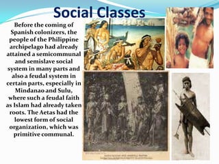 Social Classes
Before the coming of
Spanish colonizers, the
people of the Philippine
archipelago had already
attained a semicommunal
and semislave social
system in many parts and
also a feudal system in
certain parts, especially in
Mindanao and Sulu,
where such a feudal faith
as Islam had already taken
roots. The Aetas had the
lowest form of social
organization, which was
primitive communal.
 