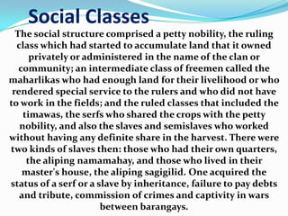 Social Classes
The social structure comprised a petty nobility, the ruling
class which had started to accumulate land that it owned
privately or administered in the name of the clan or
community; an intermediate class of freemen called the
maharlikas who had enough land for their livelihood or who
rendered special service to the rulers and who did not have
to work in the fields; and the ruled classes that included the
timawas, the serfs who shared the crops with the petty
nobility, and also the slaves and semislaves who worked
without having any definite share in the harvest. There were
two kinds of slaves then: those who had their own quarters,
the aliping namamahay, and those who lived in their
master's house, the aliping sagigilid. One acquired the
status of a serf or a slave by inheritance, failure to pay debts
and tribute, commission of crimes and captivity in wars
between barangays.
 