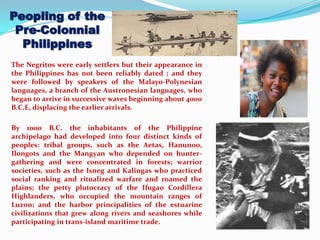 Peopling of the
Pre-Colonnial
Philippines
The Negritos were early settlers but their appearance in
the Philippines has not been reliably dated ; and they
were followed by speakers of the Malayo-Polynesian
languages, a branch of the Austronesian languages, who
began to arrive in successive waves beginning about 4000
B.C.E, displacing the earlier arrivals.
By 1000 B.C. the inhabitants of the Philippine
archipelago had developed into four distinct kinds of
peoples: tribal groups, such as the Aetas, Hanunoo,
Ilongots and the Mangyan who depended on hunter-
gathering and were concentrated in forests; warrior
societies, such as the Isneg and Kalingas who practiced
social ranking and ritualized warfare and roamed the
plains; the petty plutocracy of the Ifugao Cordillera
Highlanders, who occupied the mountain ranges of
Luzon; and the harbor principalities of the estuarine
civilizations that grew along rivers and seashores while
participating in trans-island maritime trade.
 
