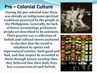 Pre – Colonial Culture
During the pre-colonial time there
was already an indigenous spiritual
traditions practiced by the people in
the Philippines. Generally, for lack
of better terminology prehistoric
people are described to be animistic.
Their practice was a collection of
beliefs and cultural mores anchored
in the idea that the world is
inhabited by spirits and
supernatural entities, both good and
bad, and that respect be accorded to
them through nature worship thus;
they believed that their daily lives
has a connection of such beliefs.
 