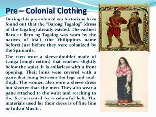 Pre – Colonial Clothing
During this pre-colonial era historians have
found out that the “Barong Tagalog” (dress
of the Tagalog) already existed. The earliest
Baro or Baro ng Tagalog was worn by the
natives of Ma-I (the Philippines name
before) just before they were colonized by
the Spaniards.
The men wore a sleeve-doublet made of
Canga (rough cotton) that reached slightly
below the waist. It is collarless with a front
opening. Their loins were covered with a
pane that hung between the legs and mid-
thigh. The women also wore a sleeve dress
but shorter than the men. They also wear a
pane attached to the waist and reaching to
the feet accented by a colourful belt. The
materials used for their dress is of fine line
or Indian Muslin.
 