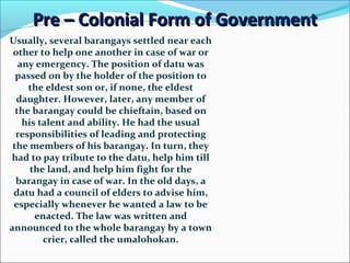 Pre – Colonial Form of Government
Usually, several barangays settled near each
other to help one another in case of war or
any emergency. The position of datu was
passed on by the holder of the position to
the eldest son or, if none, the eldest
daughter. However, later, any member of
the barangay could be chieftain, based on
his talent and ability. He had the usual
responsibilities of leading and protecting
the members of his barangay. In turn, they
had to pay tribute to the datu, help him till
the land, and help him fight for the
barangay in case of war. In the old days, a
datu had a council of elders to advise him,
especially whenever he wanted a law to be
enacted. The law was written and
announced to the whole barangay by a town
crier, called the umalohokan.

 