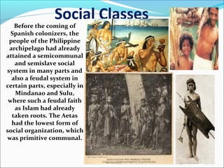 Social Classes

Before the coming of
Spanish colonizers, the
people of the Philippine
archipelago had already
attained a semicommunal
and semislave social
system in many parts and
also a feudal system in
certain parts, especially in
Mindanao and Sulu,
where such a feudal faith
as Islam had already
taken roots. The Aetas
had the lowest form of
social organization, which
was primitive communal.

 