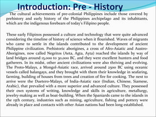 Introduction: Pre - History

The cultural achievements of pre-colonial Philippines include those covered by
prehistory and early history of the Philippines archipelago and its inhabitants,
which are the indigenous forebears of today's Filipino people.
These early Filipinos possessed a culture and technology that were quite advanced
considering the timeline of history of science when it flourished. Waves of migrants
who came to settle in the islands contributed to the development of ancient
Philippine civilization. Prehistoric aborigines, a cross of Afro-Asiatic and AustroAborigines, now called Negritos (Aeta, Agta, Ayta) reached the islands by way of
land bridges around 15,000 to 30,000 BC, and they were excellent hunters and food
gatherers. In its midst, other ancient civilizations were also thriving and evolving.
The Proto-Malays, a Mongol-Asiatic race, arrived around 2500 BC using oceanic
vessels called balangays, and they brought with them their knowledge in seafaring,
farming, building of houses from trees and creation of fire for cooking. The next to
arrive were the Duetero-Malays, of India-Asiatic race (Indian, Chinese, Siamese,
Arabic), that prevailed with a more superior and advanced culture. They possessed
their own systems of writing, knowledge and skills in agriculture, metallurgy,
jewelry-making as well as boat-building. When the Spaniards came to the islands in
the 15th century, industries such as mining, agriculture, fishing and pottery were
already in place and contacts with other Asian nations had been long established.

 