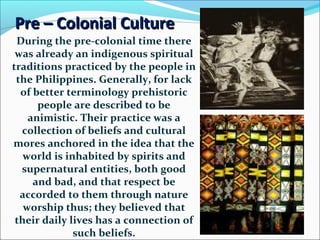 Pre – Colonial Culture
During the pre-colonial time there
was already an indigenous spiritual
traditions practiced by the people in
the Philippines. Generally, for lack
of better terminology prehistoric
people are described to be
animistic. Their practice was a
collection of beliefs and cultural
mores anchored in the idea that the
world is inhabited by spirits and
supernatural entities, both good
and bad, and that respect be
accorded to them through nature
worship thus; they believed that
their daily lives has a connection of
such beliefs.

 