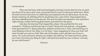 (continuation)
They married had a child and lived happily, but Sag-in knew that his time on earth
was short for he was a spirit-man, and would have to return to the spirit world soon.When
he knew his time had come, he called Raya and explained why he had to leave.As he was
slowly vanishing, he told Raya that he would leave her a part of him. Raya looked down
and saw a bleeding heart on the ground. She took the heart and planted it. She watched it
night and day. A plant with long green leaves sprouted from the grave.
One day, the tree bore fruit shaped like a heart. She touched the fruit and
caressed it.Thinking could this be Sag-in's heart? Slowly the fruit opened , Long golden
fruits sprouted from it. Raya picked one, peeled it and bit into it.Then, she heard Sag-in's
voice floating in the air:Yes, Raya, it is my heart. I have reappeared to show you that I will
never forsake you and our child.Take care of this plant, and it will take care of you in
return. It's trunk and leaves will give you shelter and clothing.The heart and fruits will be
your food.And when you sleep at night, I will stand and watch by your window. I will stay
by your side forever!"
-The End-
 