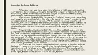 Legend of the Dama de Noche
A thousand years ago, there was a rich maharlika, or nobleman, who spent his
early bachelor days recklessly, wining and dining in the company of nobility. He drank the
finest wines, ate the most delectable food and enjoyed the company of the loveliest,
perfumed and bejewelled women of the noble class.
After years of this kind of life, the maharlika finally felt it was time to settle down
and marry the woman of his choice. "But who is the woman to choose?" he asked himself
as he sat in the rich splendour of his home, "All the women I know are beautiful and
charming, but I am tired of the glitter of their jewels and the richness of their clothes!" He
wanted a woman different from all the women he saw day and night, and found this in
simple village lass. She was charming in her own unaffected ways, and her name was
Dama.
They married and lived contentedly. She loved him and took care of him. She
pampered him with the most delicious dishes, and kept his home and his clothes in order.
But soon, the newness wore off for the maharlika. He started to long for the company of
his friends. He took a good look at his wife and thought, she is not beautiful and she does
not have the air of nobility abouther, she does not talk with wisdom.And so the maharlika
returned to his own world of glitter and splendor. He spent his evenings sitting around
with his friends in their noble homes , drank and talked till the first rays of the sun peeped
from the iron grills of their ornate windows.
Poor Dama felt that she was losing her husband. She wept in the silence of their
bedroom. "I cannot give my husband anything but the delights of my kitchen and the
warmth of my bed. He is tired of me." She looked to the heavens. "Oh, friendly spirits!
Help me. Give me a magic charm. Just one little magic charm to make my husband come
home again, that he will never want to leave my side, forever!"
 