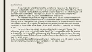 (continuation)
It was midnight when the maharlika came home. He opened the door of their
bedroom and called for Dama to tell her to prepare his nightclothes. "Dama! Dama, where
are you?" he called. He shouted all around the bedroom. He sarched the whole house. Still
the nobleman could not find his simple wife. Finally the nobleman returned to their
bedroom, tired and cross. But, as he opened the door, he stopped.
He smelled a very sweet and fragrant scent. It was a scent he had never smelled
before. He entered the room and crossed to the window where the scent seemed to be
floating from. A strange bush was growing outside the window. Some of its thin branches
had aleady reached the iron grills and were twisting around. And all over the bush were
thousands of tiny starlike, white flowers, from which burst forth a heavenly, enchanting
scent!
He stood there, completely enraptured by the glorious smell. "Dama..." he
whispered softly, onderingly, could this be Dama?The rich maharlika sat by the window,
and waited for the return of his loving simple wife. But she did not come back. She never
returned to him again.Only the fragrance of the flowers stayed with him, casting a spell
over his whole being.
In the moonlight, Dama of the night, or Dama de Noche would be in full bloom, capturing
the rich maharlika, making him never want to leave her side, forever.
-The End-
 