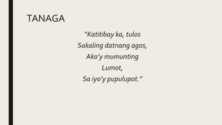 TANAGA
“Katitibay ka, tulos
Sakaling datnang agos,
Ako’y mumunting
Lumot,
Sa iyo’y pupulupot.”
 