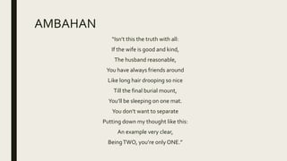 AMBAHAN
“Isn’t this the truth with all:
If the wife is good and kind,
The husband reasonable,
You have always friends around
Like long hair drooping so nice
Till the final burial mount,
You’ll be sleeping on one mat.
You don’t want to separate
Putting down my thought like this:
An example very clear,
BeingTWO, you’re only ONE.”
 