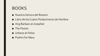 BOOKS
■ Nuestra Senora del Rosario
■ Libro de los Cuatro Postprimeras de Hombre
■ Ang Barlaan at Josephat
■ The Pasion
■ Urbana at Felisa
■ Psalms for Mary
 