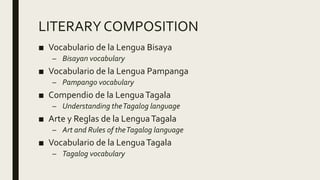 LITERARYCOMPOSITION
■ Vocabulario de la Lengua Bisaya
– Bisayan vocabulary
■ Vocabulario de la Lengua Pampanga
– Pampango vocabulary
■ Compendio de la LenguaTagala
– Understanding theTagalog language
■ Arte y Reglas de la LenguaTagala
– Art and Rules of theTagalog language
■ Vocabulario de la LenguaTagala
– Tagalog vocabulary
 