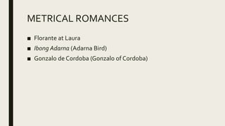 METRICAL ROMANCES
■ Florante at Laura
■ Ibong Adarna (Adarna Bird)
■ Gonzalo de Cordoba (Gonzalo of Cordoba)
 