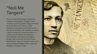 “Noli Me
Tangere”
The novel Noli MeTangere contains 63
chapters and epilogue. It begins with a
reception given by CapitanTiago (Santiago
de los Santos) at his house in Calle
Analogue (now Juan Luna Street) on the
last day of October.The reception or dinner
is given in honor of Crisostomo Ibarra, a
young and rich Filipino who had just
returned after seven years of study in
Europe. Ibarra was the only son of Don
Rafael Ibarra, friend of CapitanTiago, and a
fiancé of beautiful Maria Clara, supposed
daughter of CapitanTiago.
 