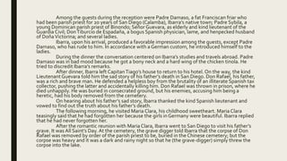 Among the guests during the reception were Padre Damaso, a fat Franciscan friar who
had been parish priest for 20 years of San Diego (Calamba), Ibarra’s native town; Padre Sybila, a
young Dominican parish priest of Binondo; Señor Guevara, as elderly and kind lieutenant of the
Guardia Civil; DonTiburcio de Espadaña, a bogus Spanish physician, lame, and henpecked husband
of DoñaVictorina; and several ladies.
Ibarra, upon his arrival, produced a favorable impression among the guests, except Padre
Damaso, who has rude to him. In accordance with a German custom, he introduced himself to the
ladies.
During the dinner the conversation centered on Ibarra’s studies and travels abroad. Padre
Damaso was in bad mood because he got a bony neck and a hard wing of the chicken tinola. He
tried to discredit Ibarra’s remarks.
After dinner, Ibarra left CapitanTiago’s house to return to his hotel. On the way, the kind
Lieutenant Guevara told him the sad story of his father’s death in San Diego. Don Rafael, his father,
was a rich and brave man. He defended a helpless boy from the brutality of an illiterate Spanish tax
collector, pushing the latter and accidentally killing him. Don Rafael was thrown in prison, where he
died unhappily. He was buried in consecrated ground, but his enemies, accusing him being a
heretic, had his body removed from the cemetery.
On hearing about his father’s sad story, Ibarra thanked the kind Spanish lieutenant and
vowed to find out the truth about his father’s death.
The following morning, he visited Maria Clara, his childhood sweetheart. Maria Clara
teasingly said that he had forgotten her because the girls in Germany were beautiful. Ibarra replied
that he had never forgotten her.
After the romantic reunion with Maria Clara, Ibarra went to San Diego to visit his father’s
grave. It was All Saint’s Day. At the cemetery, the grave digger told Ibarra that the corpse of Don
Rafael was removed by order of the parish priest to be, buried in the Chinese cemetery; but the
corpse was heavy and it was a dark and rainy night so that he (the grave-digger) simply threw the
corpse into the lake.
 