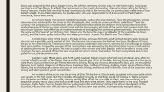 Ibarra was angered by the grave-digger’s story. He left the cemetery. On the way, he met Padre Salvi, Franciscan
parish priest of San Diego. In a flash, Ibarra pounced on the priest, demanding redress for desecrating his father’s
mortal remains. Padre told him that he had nothing to do with it, for he was not the parish priest at the time of Don
Rafael’s death. It was Padre Damaso, his predecessor, who was responsible for it. Convinced for Padre Salvi’s
innocence, Ibarra went away.
In his town Ibarra met several interesting people, such as the wise old man, Tasio the philosopher, whose
ideas were too advanced for his times so that the people, who could not understand him, called him “Tasio the
Lunatic;” the progressive school teacher, who complained to Ibarra that the children were losing interest to their
studies because of the lack proper school house and the discouraging attitude of the parish friar towards both the
teaching of Spanish and of the use of modern methods of pedagogy; the spineless gobernadorcillo, who catered to
the wishes of the Spanish parish friars; Don Filipo Lino, the teniente-mayor and leader of the cuardrilleros (town
police); and the former gobernadorcillos who were prominent citizens Don Basilio and DonValentin.
A most tragic story in the novel is the tale of Sisa, who was formerly a rich girl but became poor because
she married a gambler, and a wastrel at that. She became crazy because she lost her two boys, Basilio and Crispin,
the joy of her wretched life.These boys were sacristanes (sextons) in the church, working for a small wage to support
their poor mother. Crispin the younger of the two brothers was accused by the brutal sacristan mayor (chief sexton)
of stealing the money of the priest. He was tortured in the convent and died. Basilio, with his brother’s dying cries
ringing in his ears, escaped. When the two boys did not return home, Sisa looked for them everywhere and, in her
great sorrow, she became insane.
CapitanTiago, Maria Clara, and Aunt Isabel (CapitanTiago’s cousin who took care of Maria Clara, after his
mother’s death) arrived in San Diego. Ibarra and his friends give picnic at the lake. Among those present in this picnic,
were Maria Clara and her four girl friends the merry Siñang, the graveVictoria, the beautiful Iday, and the thoughtful
Neneng; Aunt Isabel, chaperon of Maria Clara; Capitana Tika, mother of Siñang; Andeng, foster sister of Maria Clara;
Albino, the ex-theological student who was in love with Siñang; and Ibarra and his friends. One of the boatmen was a
strong and silent peasant youth named Elias.
An incident of the picnic was the saving of Elias’ life by Ibarra. Elias bravely grappled with a crocodile which
was caught in the fish corral. But the crocodile struggled furiously so that Elias could not subdue it. Ibarra jumped
into the water and killed the crocodile, thereby saving Elias. After the crocodile incident, was the rendering of a
beautiful song by Maria Clara who had a sweet voice and they went ashore.They made merry in the cool, wooded
meadow. Padre Salvi, Capitan Basilio (former gobernadorcillo and Siñang’s father) the alferez (lieutenant of the
Guardia Civil) and the town officials were present.The luncheon was served, and everybody enjoyed eating.
 