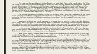 The meal over, Ibarra and Capitan Basilio played chess, while Maria Clara and her friends played the “Wheel
of Chance”, a game based on a fortune-telling book. As the girls were enjoying their fortune-telling game, Padre Salvi
came and tore to pieces the book, saying that it was a sin to play such game. Shortly thereafter, a sergent and four
soldiers of the Guardia Civil suddenly arrived, looking for Elias, who was hunted for assaulting Padre Damaso and
throwing the alferez into a mud hole. Fortunately Elias had disappeared, and the Guardia Civil went away empty-
handed. During the picnic also, Ibarra received a telegram from the Spanish authorities notifying him the approval of
his donation of a schoolhouse for the children of San Diego.
The next day Ibarra visited old Tasio to consult him on his pet project about the schoolhouse. He saw the old
man’s writings were written in hieroglyphics. Tasio explained to him that he wrote in hieroglyphics because he was
writing for the future generations who would understand them and say, “Not all were asleep in the night of our
ancestors!”
Meanwhile San Diego was merrily preparing for its annual fiesta, in honor of its patron saint San Diego de
Alcala, whose feast day is the 11th of November. On the eve of the fiesta, hundreds of visitors arrived from the nearby
towns, and there were laughter, music, exploding bombs, feasting and moro-moro.The music was furnished by five
brass bands (including the famous Pagsanjan Band owned by the escribano Miguel Guevara) and three orchestras.
In the morning of the fiesta there was a high mass in the church, officiated by Padre Salvi. Padre Damaso
gave the long sermon, in which he expatiated on the evils of the times that were caused by certain men, who having
tasted some education spread pernicious ideas among the people.
After Padre Damaso’s sermon, the mass was continued by Padre Salve. Elias quietly moved to Ibarra, who
was kneeling and praying by Maria Clara’s side, and warned him to be careful during the ceremony of the laying of the
cornerstone of the schoolhouse because there was a plot to kill him.
Elias suspected that the yellowish man, who built the derrick, was a paid stooge of Ibarra’s enemies. True to
his suspicion, later in the day, when Ibarra, in the presence of a big crowd, went down into the trench to cement the
cornerstone, the derrick collapsed. Elias, quick as a flash, pushed him aside, thereby saving his life.The yellowish man
was the one crushed to death by the shattered derrick.
At the sumptuous dinner that night under a decorated kiosk, a sad incident occurred.The arrogant Padre
Damaso, speaking in the presence of many guests, insulted the memory of Ibarra’s father. Ibarra jumped to his seat,
knocked down the fat friar with his fist, and then seized a sharp knife. He would have killed the friar, were it not for the
timely intervention of Maria Clara.
 