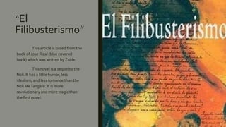 “El
Filibusterismo”
This article is based from the
book of Jose Rizal (blue covered
book) which was written by Zaide.
This novel is a sequel to the
Noli. It has a little humor, less
idealism, and less romance than the
Noli MeTangere. It is more
revolutionary and more tragic than
the first novel.
 