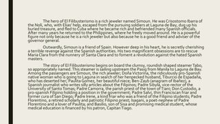 The hero of El Filibusterismo is a rich jeweler named Simoun. He was Crisostomo Ibarra of
the Noli, who, with Elias’ help, escaped from the pursuing soldiers at Laguna de Bay, dug up his
buried treasure, and fled to Cuba where he became rich and befriended many Spanish officials.
After many years he returned to the Philippines, where he freely moved around. He is a powerful
figure not only because he is a rich jeweler but also because he is a good friend and adviser of the
governor general.
Outwardly, Simoun is a friend of Spain. However deep in his heart, he is secretly cherishing
a terrible revenge against the Spanish authorities. His two magnificent obsessions are to rescue
Maria Clara from the nunnery of Santa Clara and to foment a revolution against the hated Spanish
masters.
The story of El Filibusterismo begins on board the clumsy, roundish shaped steamerTabo,
so appropriately named.This steamer is sailing upstream the Pasig from Manila to Laguna de Bay.
Among the passengers are Simoun, the rich jeweler; DoñaVictorina, the ridiculously pro-Spanish
native woman who is going to Laguna in search of her henpecked husband,Tiburcio de Espadaña,
who has deserted her; Paulita Gomez, her beautiful niece; Ben-Zayb (anagram of Ibañez), a
Spanish journalist who writes silly articles about the Filipinos; Padre Sibyla, vice-rector of the
University of SantoTomas; Padre Camorra, the parish priest of the town ofTiani; Don Custodio, a
pro-spanish Filipino holding a position in the government; Padre Salvi, thin Franciscan friar and
former cura of San Diego; Padre Irene, a kind friar who was a friend of the Filipino students; Padre
Florentino, a retired scholarly and patriotic Filipino priest; Isagani, a poet-nephew of Padre
Florentino and a lover of Paulita; and Basilio, son of Sisa and promising medical student, whose
medical education is financed by his patron, CapitanTiago.
 