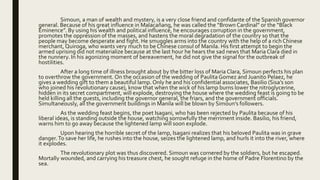 Simoun, a man of wealth and mystery, is a very close friend and confidante of the Spanish governor
general. Because of his great influence in Malacañang, he was called the “Brown Cardinal” or the “Black
Eminence”. By using his wealth and political influence, he encourages corruption in the government,
promotes the oppression of the masses, and hastens the moral degradation of the country so that the
people may become desperate and fight. He smuggles arms into the country with the help of a rich Chinese
merchant, Quiroga, who wants very much to be Chinese consul of Manila. His first attempt to begin the
armed uprising did not materialize because at the last hour he hears the sad news that Maria Clara died in
the nunnery. In his agonizing moment of bereavement, he did not give the signal for the outbreak of
hostilities.
After a long time of illness brought about by the bitter loss of Maria Clara, Simoun perfects his plan
to overthrow the government. On the occasion of the wedding of Paulita Gomez and Juanito Pelaez, he
gives a wedding gift to them a beautiful lamp. Only he and his confidential associates, Basilio (Sisa’s son
who joined his revolutionary cause), know that when the wick of his lamp burns lower the nitroglycerine,
hidden in its secret compartment, will explode, destroying the house where the wedding feast is going to be
held killing all the guests, including the governor general, the friars, and the government officials.
Simultaneously, all the government buildings in Manila will be blown by Simoun’s followers.
As the wedding feast begins, the poet Isagani, who has been rejected by Paulita because of his
liberal ideas, is standing outside the house, watching sorrowfully the merriment inside. Basilio, his friend,
warns him to go away because the lightened lamp will soon explode.
Upon hearing the horrible secret of the lamp, Isagani realizes that his beloved Paulita was in grave
danger.To save her life, he rushes into the house, seizes the lightened lamp, and hurls it into the river, where
it explodes.
The revolutionary plot was thus discovered. Simoun was cornered by the soldiers, but he escaped.
Mortally wounded, and carrying his treasure chest, he sought refuge in the home of Padre Florentino by the
sea.
 
